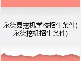 永德县挖机学校招生条件(永德挖机招生条件)