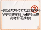 巴彦淖尔乌拉特后旗高考补习学校哪家好(乌拉特后旗高考补习推荐)