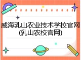 威海乳山农业技术学校官网(乳山农校官网)