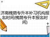 济南槐荫专升本补习机构报名时间(槐荫专升本报名时间)