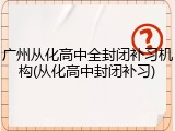 广州从化高中全封闭补习机构(从化高中封闭补习)