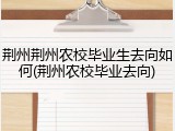 荆州荆州农校毕业生去向如何(荆州农校毕业去向)