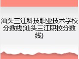 汕头三江科技职业技术学校分数线(汕头三江职校分数线)