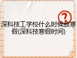 深科技工学校什么时候放寒假(深科技寒假时间)