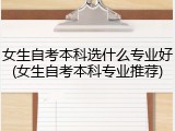 女生自考本科选什么专业好(女生自考本科专业推荐)