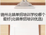 锦州北镇单招培训学校哪个最好(北镇单招培训优选)