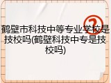 鹤壁市科技中等专业学校是技校吗(鹤壁科技中专是技校吗)