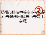 郑州市科技中等专业学校是中专吗(郑州科技中专是中专吗)