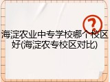 海淀农业中专学校哪个校区好(海淀农专校区对比)