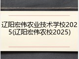 辽阳宏伟农业技术学校2025(辽阳宏伟农校2025)