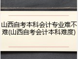 山西自考本科会计专业难不难(山西自考会计本科难度)