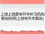 上饶上饶县专升本补习机构报名时间(上饶专升本报名)
