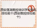 西安莲湖数控培训学校排名技校前十(西安数控技校前十)