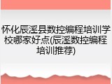 怀化辰溪县数控编程培训学校哪家好点(辰溪数控编程培训推荐)