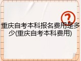 重庆自考本科报名费用是多少(重庆自考本科费用)