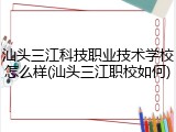 汕头三江科技职业技术学校怎么样(汕头三江职校如何)