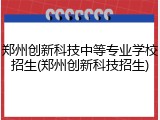 郑州创新科技中等专业学校招生(郑州创新科技招生)