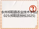 永州祁阳县农业技术学校2025(祁阳农技校2025)