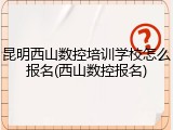 昆明西山数控培训学校怎么报名(西山数控报名)