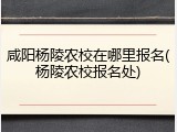 咸阳杨陵农校在哪里报名(杨陵农校报名处)