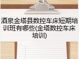 酒泉金塔县数控车床短期培训班有哪些(金塔数控车床培训)