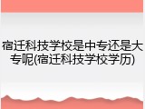 宿迁科技学校是中专还是大专呢(宿迁科技学校学历)
