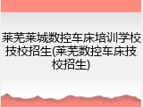 莱芜莱城数控车床培训学校技校招生(莱芜数控车床技校招生)