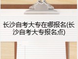 长沙自考大专在哪报名(长沙自考大专报名点)