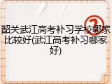 韶关武江高考补习学校哪家比较好(武江高考补习哪家好)