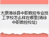 太原清徐县中职数控专业技工学校怎么样在哪里(清徐中职数控校址)