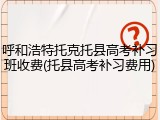 呼和浩特托克托县高考补习班收费(托县高考补习费用)