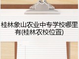 桂林象山农业中专学校哪里有(桂林农校位置)