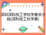 深圳深科技工学校学费多少钱(深科技工校学费)