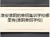 淮安淮阴的单招集训学校哪里有(淮阴单招学校)
