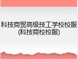 科技商贸高级技工学校校服(科技商校校服)