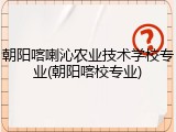 朝阳喀喇沁农业技术学校专业(朝阳喀校专业)