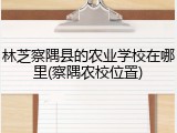 林芝察隅县的农业学校在哪里(察隅农校位置)
