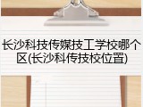 长沙科技传媒技工学校哪个区(长沙科传技校位置)