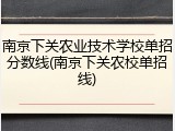 南京下关农业技术学校单招分数线(南京下关农校单招线)