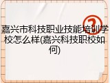 嘉兴市科技职业技能培训学校怎么样(嘉兴科技职校如何)
