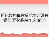 怀化数控车床短期培训班有哪些(怀化数控车床培训)
