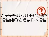 吉安安福县专升本补习机构报名时间(安福专升本报名)