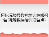 怀化沅陵县数控培训在哪报名(沅陵数控培训报名点)