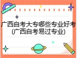 广西自考大专哪些专业好考(广西自考易过专业)