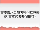 吉安吉水县高考补习推荐哪家(吉水高考补习推荐)