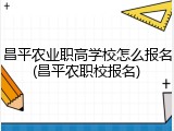 昌平农业职高学校怎么报名(昌平农职校报名)