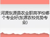 河源东源县农业职高学校哪个专业好(东源农校优势专业)