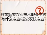 丹东振安农业技术职业学校有什么专业(振安农校专业)