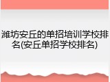 潍坊安丘的单招培训学校排名(安丘单招学校排名)