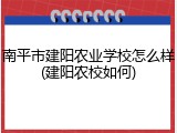南平市建阳农业学校怎么样(建阳农校如何)